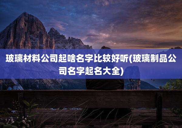 玻璃材料公司起啥名字比较好听(玻璃制品公司名字起名大全)