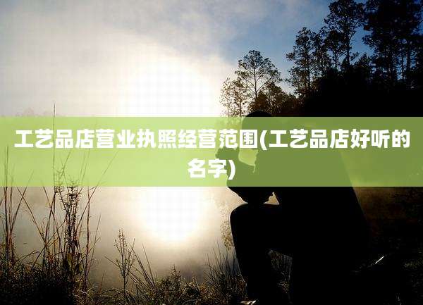 工艺品店营业执照经营范围(工艺品店好听的名字)