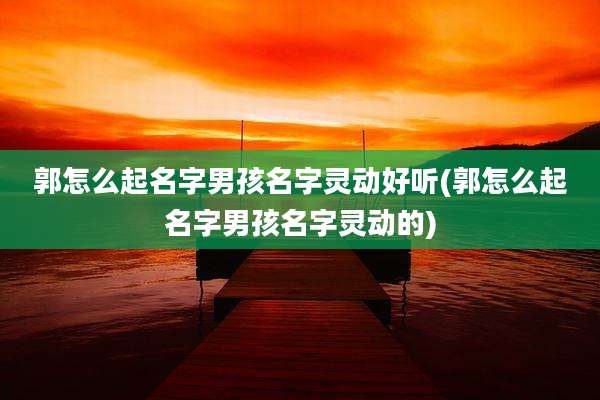 郭怎么起名字男孩名字灵动好听(郭怎么起名字男孩名字灵动的)