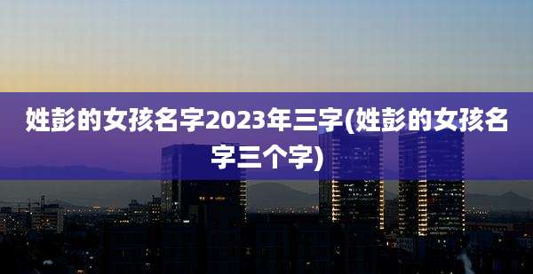 姓彭的女孩名字2023年三字(姓彭的女孩名字三个字)