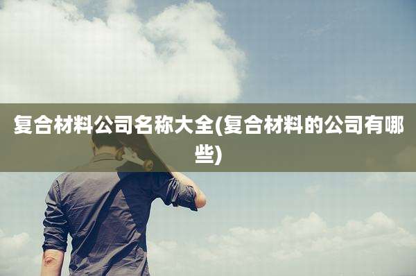 复合材料公司名称大全(复合材料的公司有哪些)