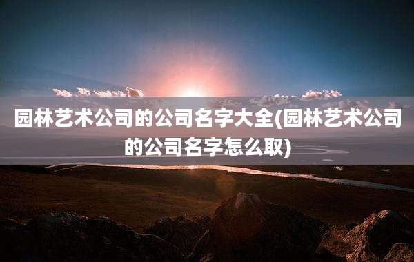 园林艺术公司的公司名字大全(园林艺术公司的公司名字怎么取)
