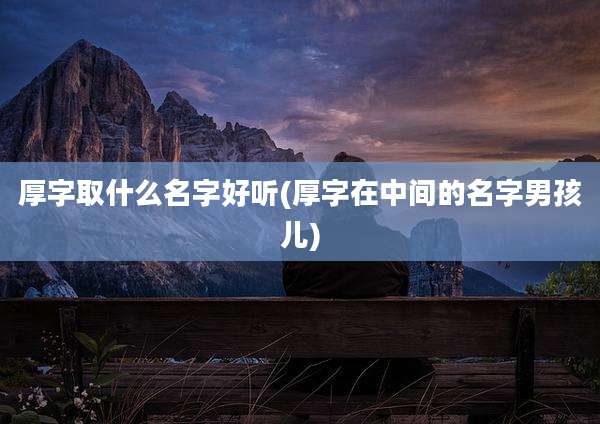 厚字取什么名字好听(厚字在中间的名字男孩儿)