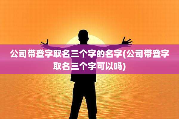 公司带登字取名三个字的名字(公司带登字取名三个字可以吗)