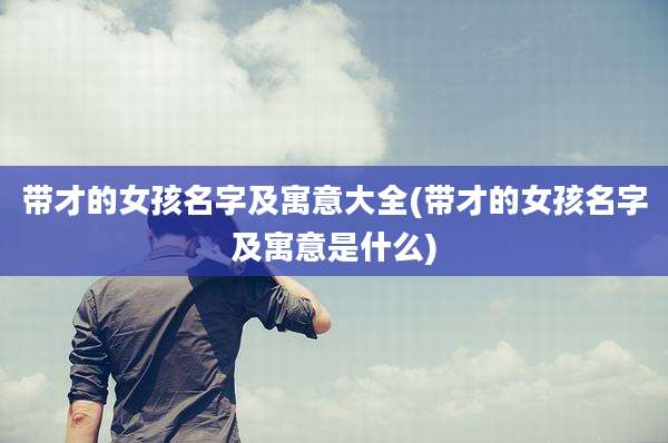 带才的女孩名字及寓意大全(带才的女孩名字及寓意是什么)