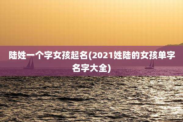 陆姓一个字女孩起名(2021姓陆的女孩单字名字大全)