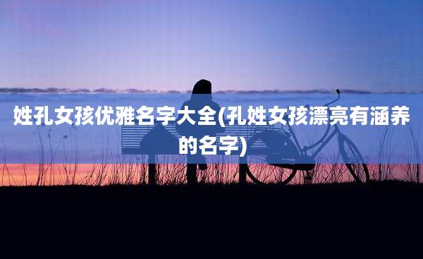 姓孔女孩优雅名字大全(孔姓女孩漂亮有涵养的名字)