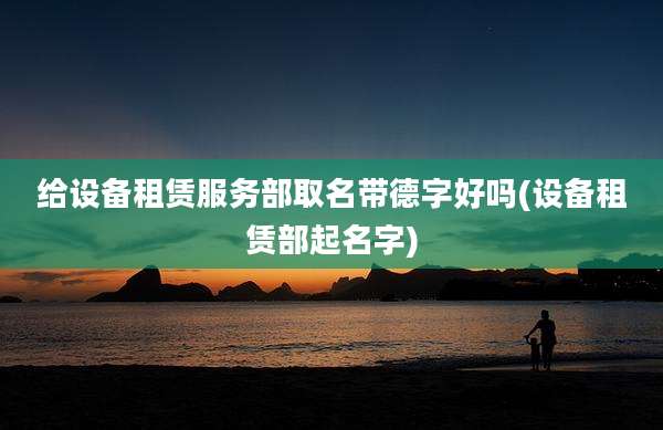 给设备租赁服务部取名带德字好吗(设备租赁部起名字)