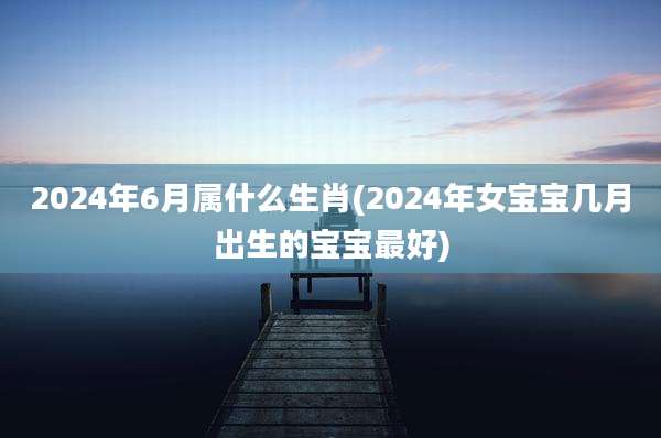 2024年6月属什么生肖(2024年女宝宝几月出生的宝宝最好)