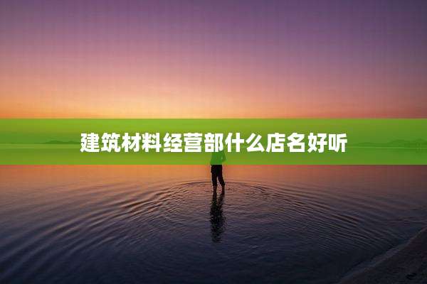 建筑材料经营部什么店名好听