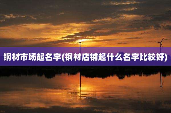 钢材市场起名字(钢材店铺起什么名字比较好)