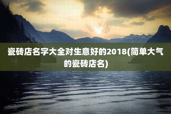 瓷砖店名字大全对生意好的2018(简单大气的瓷砖店名)