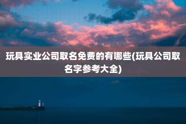 玩具实业公司取名免费的有哪些(玩具公司取名字参考大全)