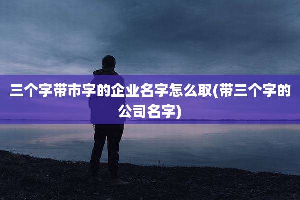 三个字带市字的企业名字怎么取(带三个字的公司名字)