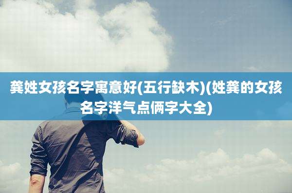 龚姓女孩名字寓意好(五行缺木)(姓龚的女孩名字洋气点俩字大全)