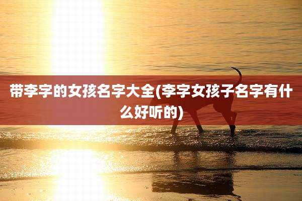带李字的女孩名字大全(李字女孩子名字有什么好听的)