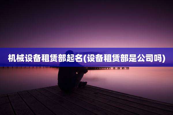 机械设备租赁部起名(设备租赁部是公司吗)
