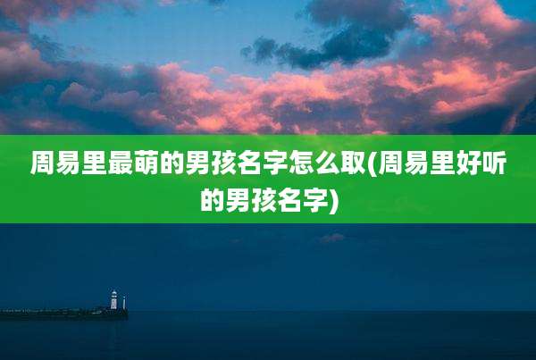 周易里最萌的男孩名字怎么取(周易里好听的男孩名字)