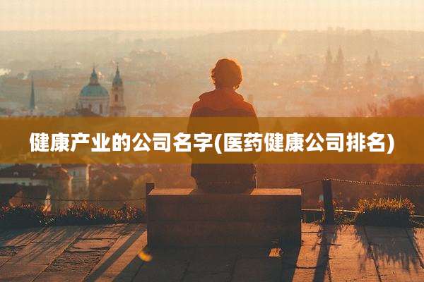 健康产业的公司名字(医药健康公司排名)