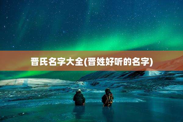 晋氏名字大全(晋姓好听的名字)