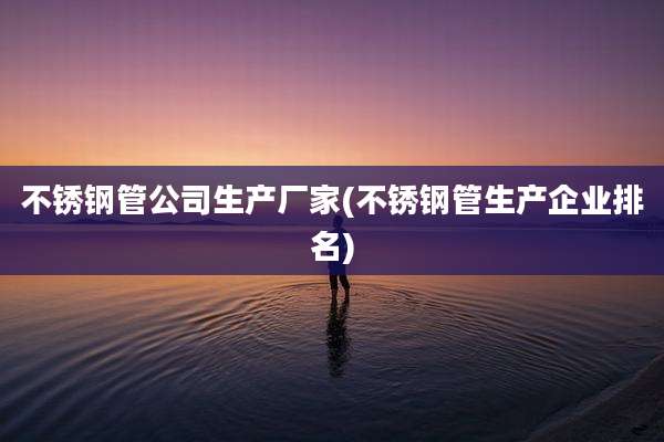 不锈钢管公司生产厂家(不锈钢管生产企业排名)
