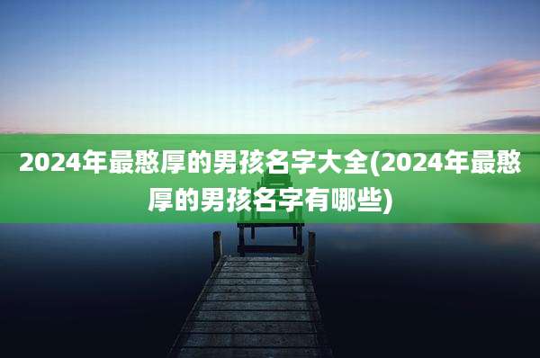 2024年最憨厚的男孩名字大全(2024年最憨厚的男孩名字有哪些)