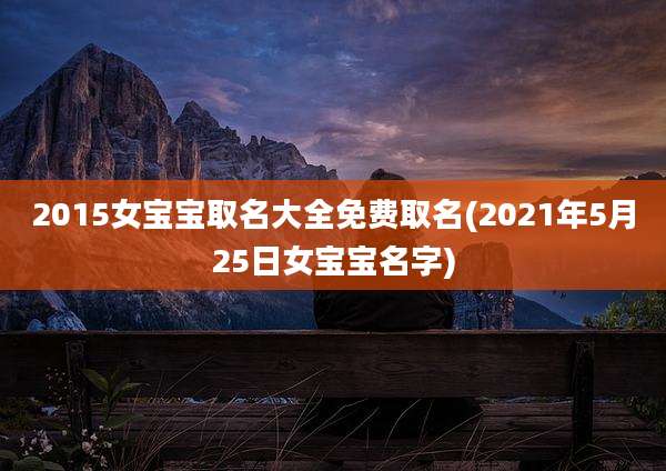 2015女宝宝取名大全免费取名(2021年5月25日女宝宝名字)