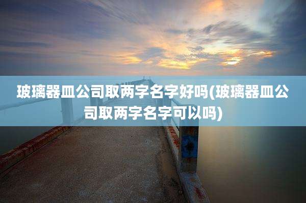 玻璃器皿公司取两字名字好吗(玻璃器皿公司取两字名字可以吗)