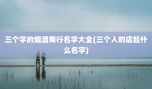 三个字的烟酒商行名字大全(三个人的店起什么名字)