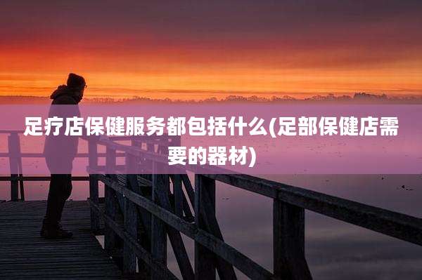 足疗店保健服务都包括什么(足部保健店需要的器材)