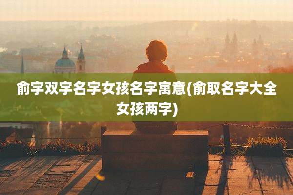 俞字双字名字女孩名字寓意(俞取名字大全女孩两字)