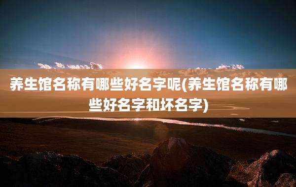 养生馆名称有哪些好名字呢(养生馆名称有哪些好名字和坏名字)