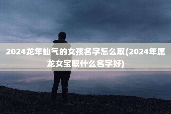 2024龙年仙气的女孩名字怎么取(2024年属龙女宝取什么名字好)