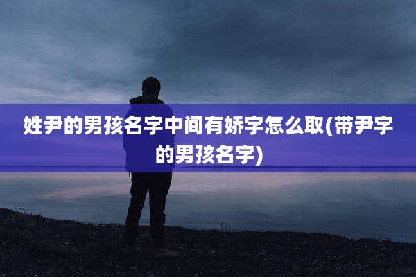 姓尹的男孩名字中间有娇字怎么取(带尹字的男孩名字)