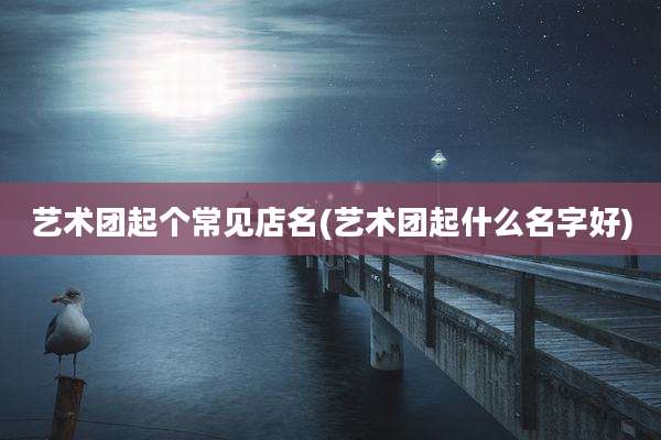 艺术团起个常见店名(艺术团起什么名字好)