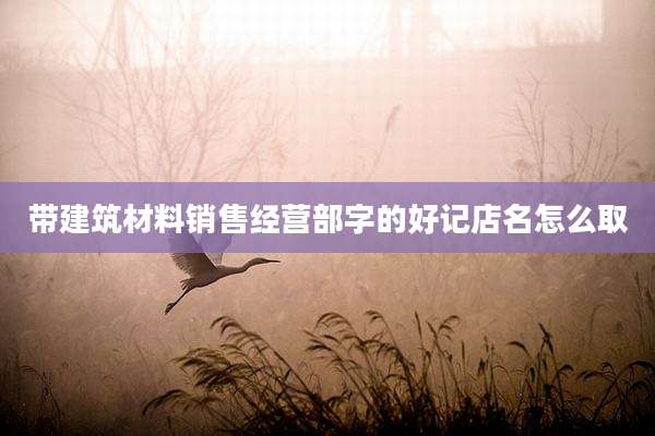 带建筑材料销售经营部字的好记店名怎么取