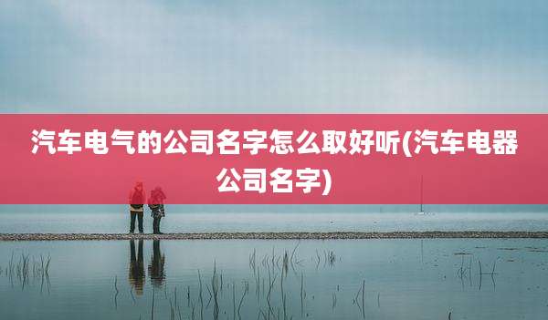汽车电气的公司名字怎么取好听(汽车电器公司名字)