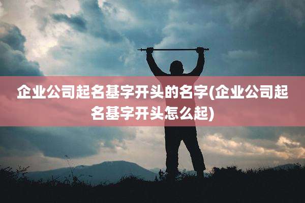 企业公司起名基字开头的名字(企业公司起名基字开头怎么起)