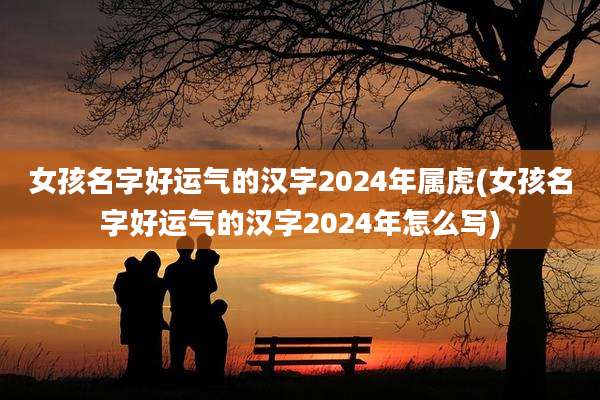 女孩名字好运气的汉字2024年属虎(女孩名字好运气的汉字2024年怎么写)