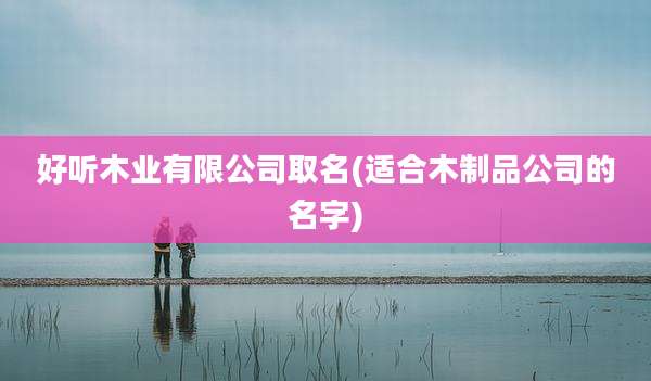 好听木业有限公司取名(适合木制品公司的名字)