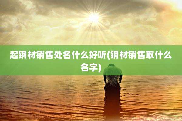 起钢材销售处名什么好听(钢材销售取什么名字)