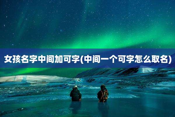女孩名字中间加可字(中间一个可字怎么取名)