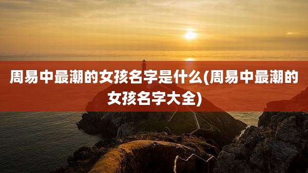 周易中最潮的女孩名字是什么(周易中最潮的女孩名字大全)