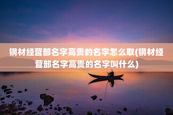 钢材经营部名字高贵的名字怎么取(钢材经营部名字高贵的名字叫什么)