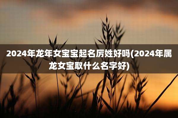 2024年龙年女宝宝起名厉姓好吗(2024年属龙女宝取什么名字好)