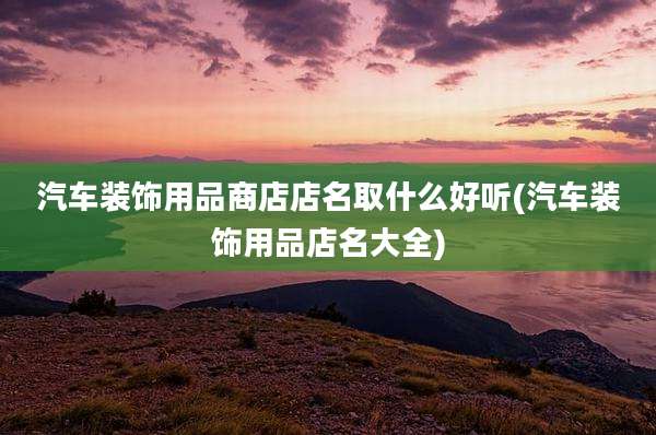 汽车装饰用品商店店名取什么好听(汽车装饰用品店名大全)