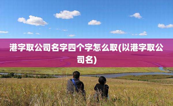 港字取公司名字四个字怎么取(以港字取公司名)