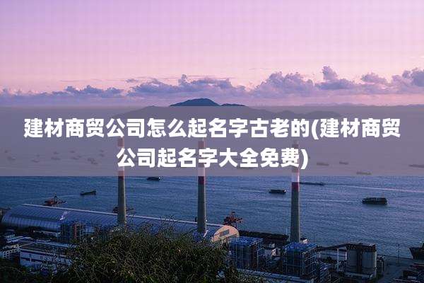 建材商贸公司怎么起名字古老的(建材商贸公司起名字大全免费)