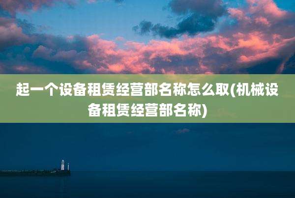 起一个设备租赁经营部名称怎么取(机械设备租赁经营部名称)