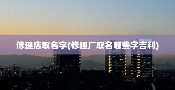 修理店取名字(修理厂取名哪些字吉利)